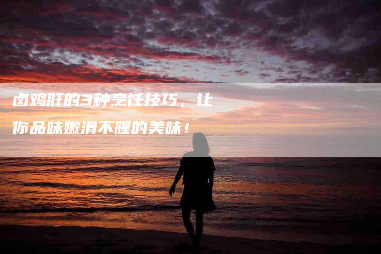卤鸡肝的3种烹饪技巧，让你品味嫩滑不腥的美味！