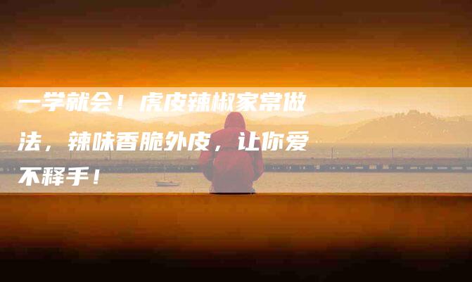 一学就会！虎皮辣椒家常做法，辣味香脆外皮，让你爱不释手！-住家保姆月嫂服务_家政保洁钟点工家政服务_速上门月嫂网首页