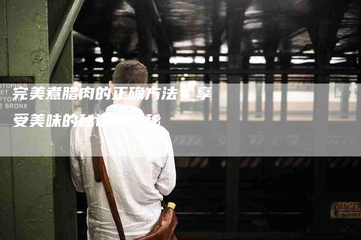 完美煮腊肉的正确方法，享受美味的秘诀大揭秘-住家保姆月嫂服务_家政保洁钟点工家政服务_速上门月嫂网首页