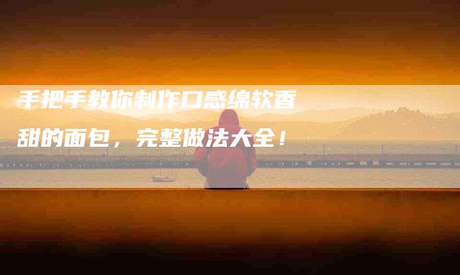 手把手教你制作口感绵软香甜的面包，完整做法大全！-住家保姆月嫂服务_家政保洁钟点工家政服务_速上门月嫂网首页