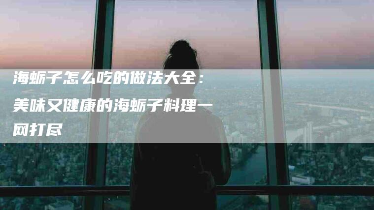 海蛎子怎么吃的做法大全：美味又健康的海蛎子料理一网打尽