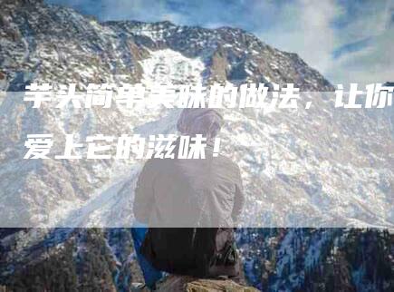 芋头简单美味的做法，让你爱上它的滋味！-住家保姆月嫂服务_家政保洁钟点工家政服务_速上门月嫂网首页