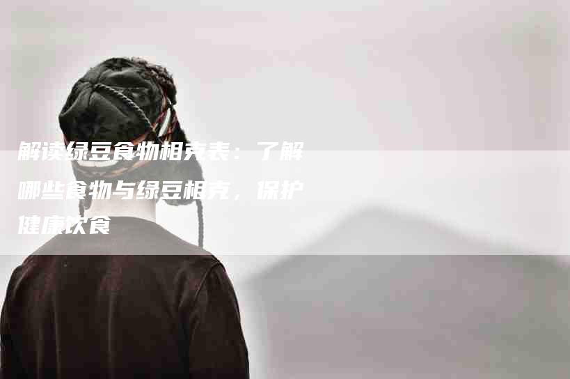 解读绿豆食物相克表：了解哪些食物与绿豆相克，保护健康饮食-住家保姆月嫂服务_家政保洁钟点工家政服务_速上门月嫂网首页