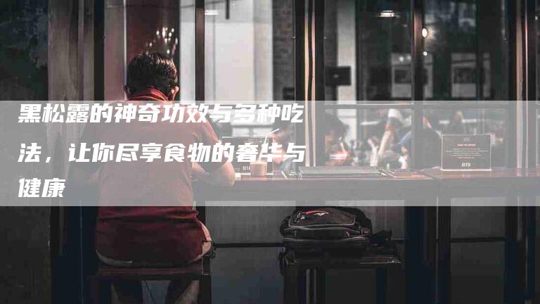 黑松露的神奇功效与多种吃法，让你尽享食物的奢华与健康-住家保姆月嫂服务_家政保洁钟点工家政服务_速上门月嫂网首页