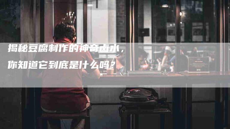 揭秘豆腐制作的神奇卤水，你知道它到底是什么吗？-住家保姆月嫂服务_家政保洁钟点工家政服务_速上门月嫂网首页