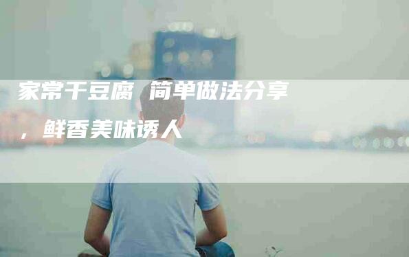 家常干豆腐 简单做法分享，鲜香美味诱人