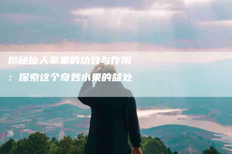 揭秘仙人掌果的功效与作用：探索这个奇妙水果的益处-住家保姆月嫂服务_家政保洁钟点工家政服务_速上门月嫂网首页