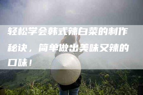 轻松学会韩式辣白菜的制作秘诀，简单做出美味又辣的口味！-住家保姆月嫂服务_家政保洁钟点工家政服务_速上门月嫂网首页
