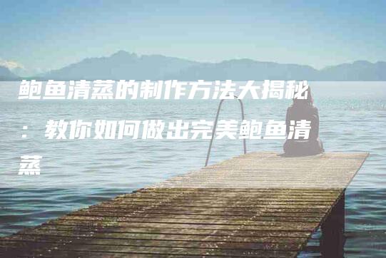 鲍鱼清蒸的制作方法大揭秘：教你如何做出完美鲍鱼清蒸-住家保姆月嫂服务_家政保洁钟点工家政服务_速上门月嫂网首页