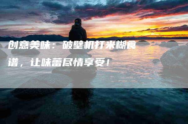 创意美味：破壁机打米糊食谱，让味蕾尽情享受！