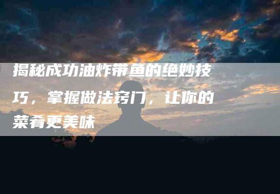 揭秘成功油炸带鱼的绝妙技巧，掌握做法窍门，让你的菜肴更美味-住家保姆月嫂服务_家政保洁钟点工家政服务_速上门月嫂网首页