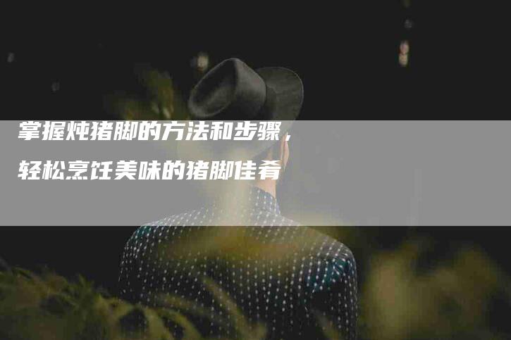 掌握炖猪脚的方法和步骤，轻松烹饪美味的猪脚佳肴