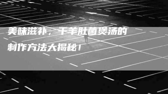 美味滋补，干羊肚菌煲汤的制作方法大揭秘！