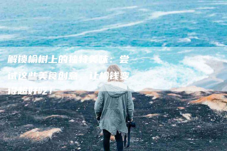 解锁榆树上的独特美味：尝试这些美食创意，让榆钱变得超好吃！-住家保姆月嫂服务_家政保洁钟点工家政服务_速上门月嫂网首页