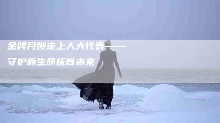 金牌月嫂走上人大代表——守护新生命抚育未来