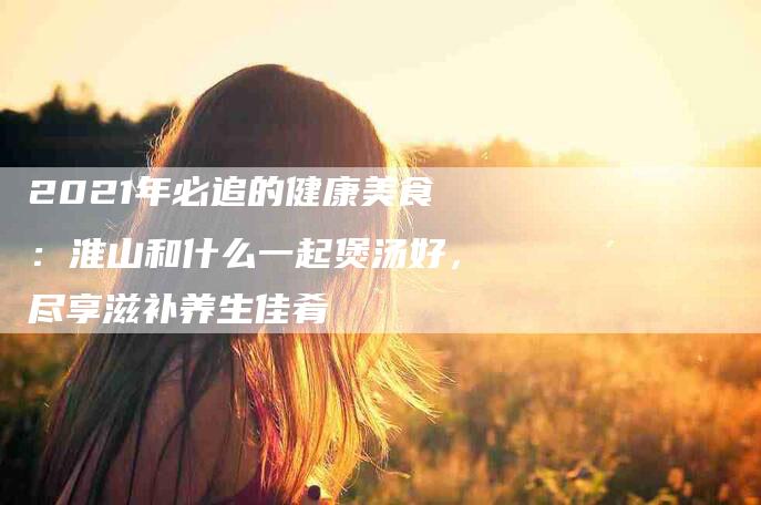 2021年必追的健康美食：淮山和什么一起煲汤好，尽享滋补养生佳肴-住家保姆月嫂服务_家政保洁钟点工家政服务_速上门月嫂网首页
