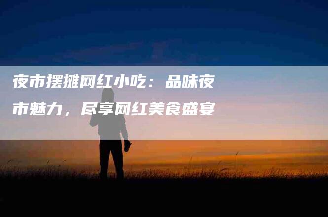 夜市摆摊网红小吃：品味夜市魅力，尽享网红美食盛宴-住家保姆月嫂服务_家政保洁钟点工家政服务_速上门月嫂网首页