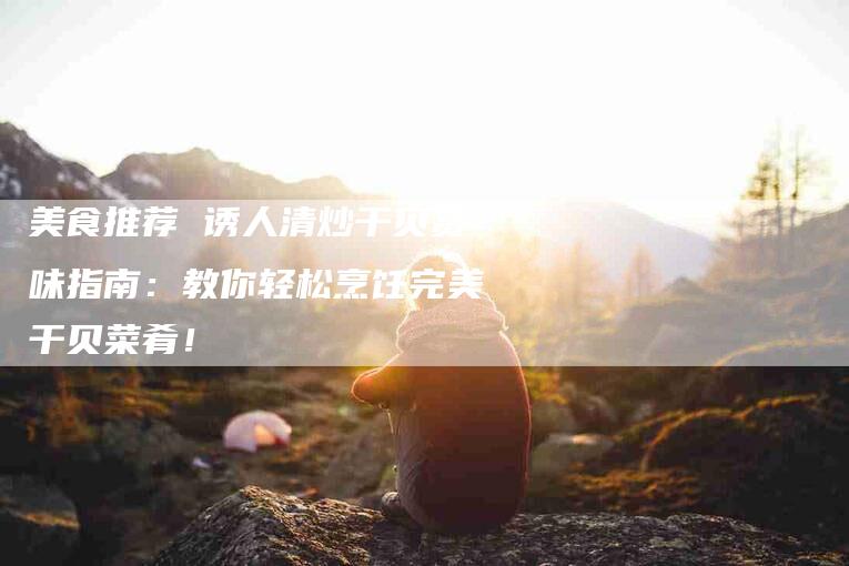 美食推荐 诱人清炒干贝赏味指南：教你轻松烹饪完美干贝菜肴！