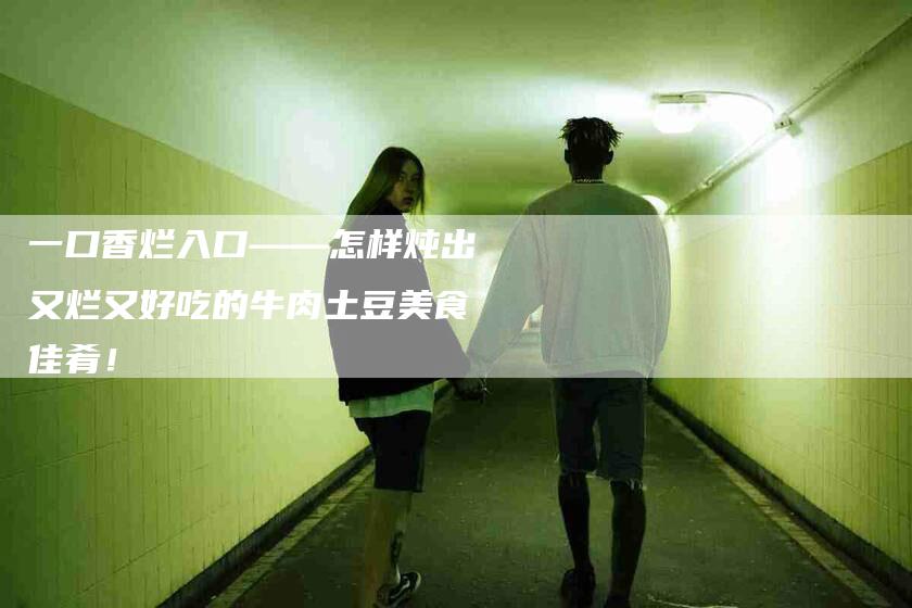 一口香烂入口——怎样炖出又烂又好吃的牛肉土豆美食佳肴！-住家保姆月嫂服务_家政保洁钟点工家政服务_速上门月嫂网首页
