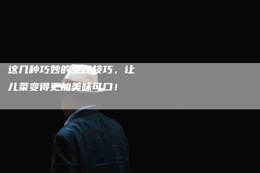 这几种巧妙的烹饪技巧，让儿菜变得更加美味可口！