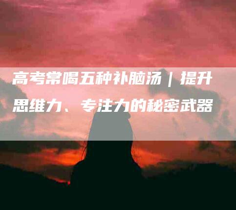 高考常喝五种补脑汤|提升思维力、专注力的秘密武器-住家保姆月嫂服务_家政保洁钟点工家政服务_速上门月嫂网首页