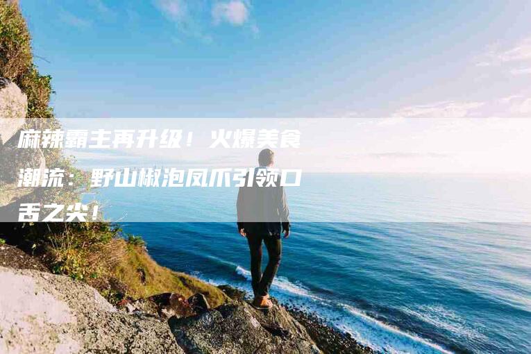 麻辣霸主再升级！火爆美食潮流：野山椒泡凤爪引领口舌之尖！