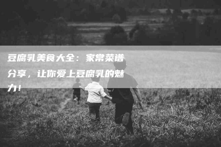 豆腐乳美食大全：家常菜谱分享，让你爱上豆腐乳的魅力！