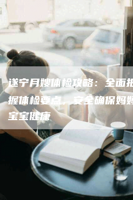 遂宁月嫂体检攻略：全面把握体检要点，安全确保妈妈宝宝健康-住家保姆月嫂服务_家政保洁钟点工家政服务_速上门月嫂网首页