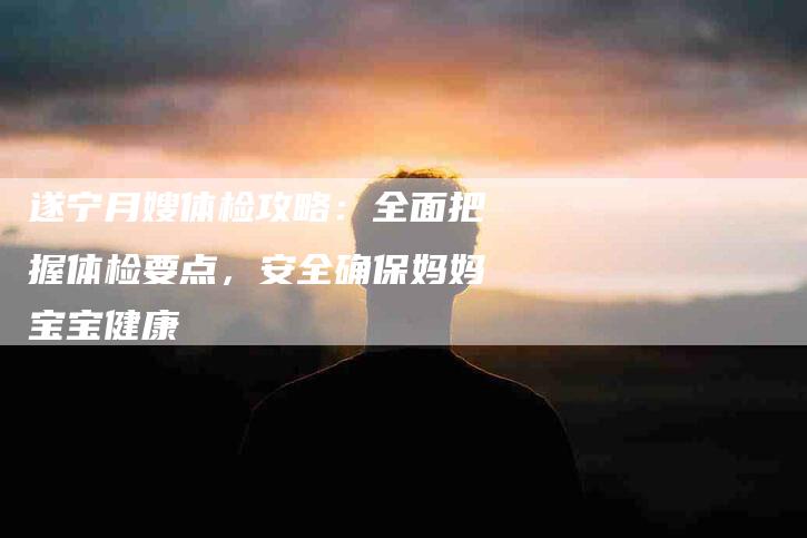 遂宁月嫂体检攻略：全面把握体检要点，安全确保妈妈宝宝健康