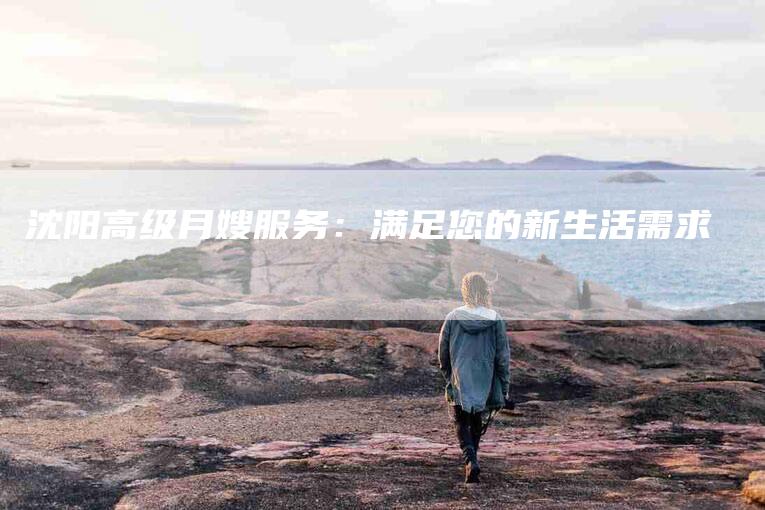 沈阳高级月嫂服务：满足您的新生活需求-住家保姆月嫂服务_家政保洁钟点工家政服务_速上门月嫂网首页