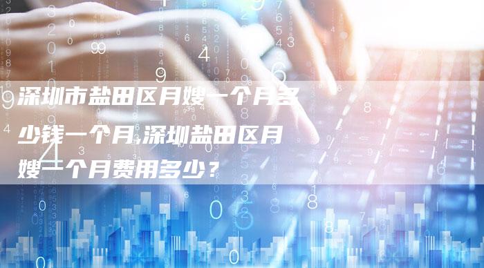 深圳市盐田区月嫂一个月多少钱一个月,深圳盐田区月嫂一个月费用多少？-住家保姆月嫂服务_家政保洁钟点工家政服务_速上门月嫂网首页