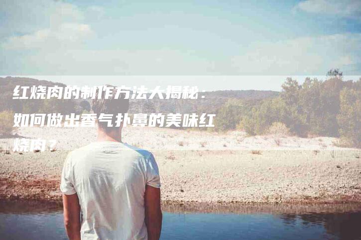 红烧肉的制作方法大揭秘：如何做出香气扑鼻的美味红烧肉？-住家保姆月嫂服务_家政保洁钟点工家政服务_速上门月嫂网首页
