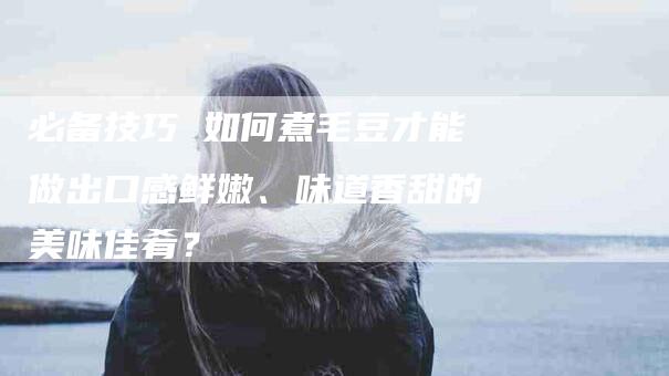 必备技巧 如何煮毛豆才能做出口感鲜嫩、味道香甜的美味佳肴？-住家保姆月嫂服务_家政保洁钟点工家政服务_速上门月嫂网首页