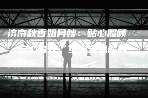 济南秋香姐月嫂：贴心照顾，安心育儿，给宝宝温暖的支持！