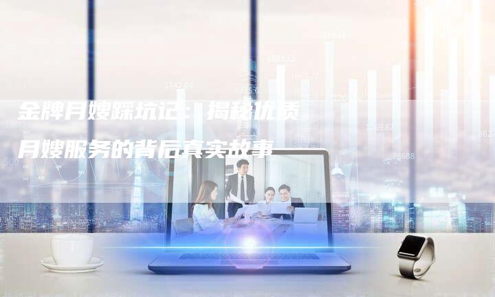 金牌月嫂踩坑记：揭秘优质月嫂服务的背后真实故事