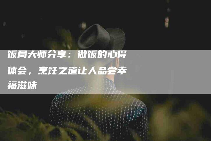 饭局大师分享:做饭的心得体会,烹饪之道让人品尝幸福滋味-住家保姆月嫂服务_家政保洁钟点工家政服务_速上门月嫂网首页
