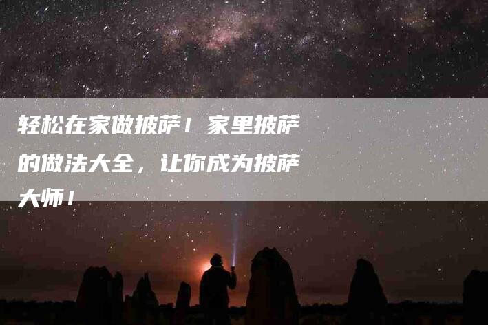 轻松在家做披萨！家里披萨的做法大全，让你成为披萨大师！