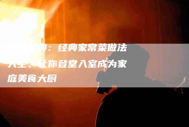 厨房宝典：经典家常菜做法大全，让你登堂入室成为家庭美食大厨