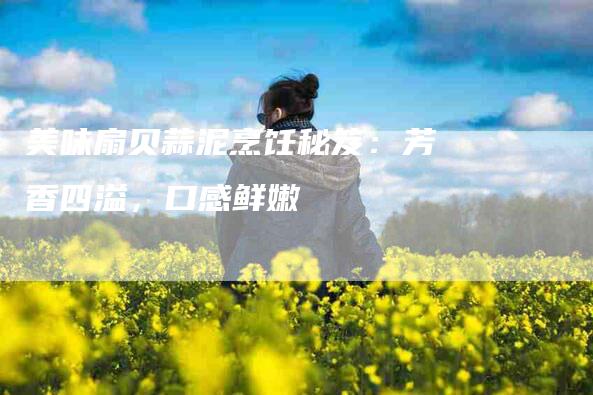 美味扇贝蒜泥烹饪秘笈：芳香四溢，口感鲜嫩-速上门月嫂网