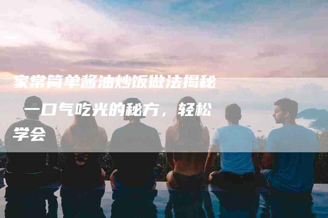 家常简单酱油炒饭做法揭秘 一口气吃光的秘方，轻松学会