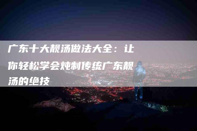广东十大靓汤做法大全：让你轻松学会炖制传统广东靓汤的绝技-住家保姆月嫂服务_家政保洁钟点工家政服务_速上门月嫂网首页