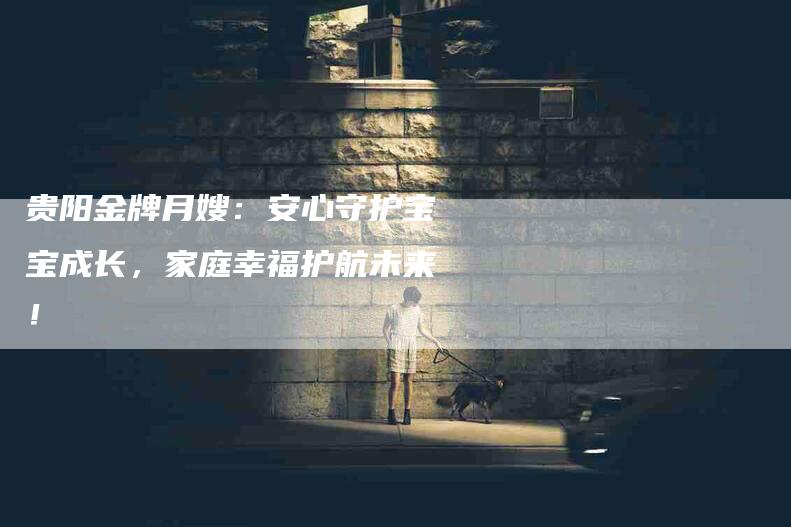 贵阳金牌月嫂：安心守护宝宝成长，家庭幸福护航未来！-住家保姆月嫂服务_家政保洁钟点工家政服务_速上门月嫂网首页