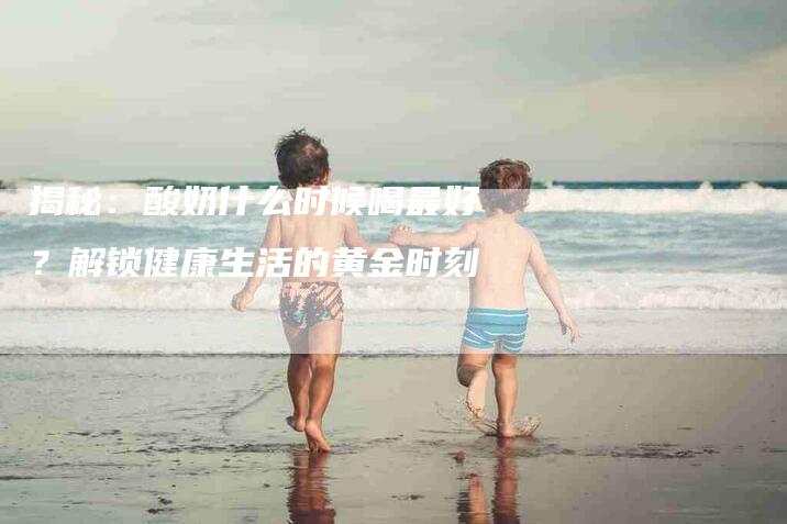 揭秘：酸奶什么时候喝最好？解锁健康生活的黄金时刻-住家保姆月嫂服务_家政保洁钟点工家政服务_速上门月嫂网首页