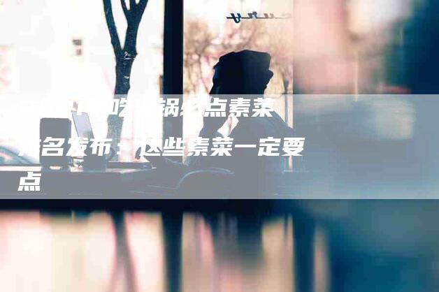 2021年吃火锅必点素菜排名发布：这些素菜一定要点-住家保姆月嫂服务_家政保洁钟点工家政服务_速上门月嫂网首页