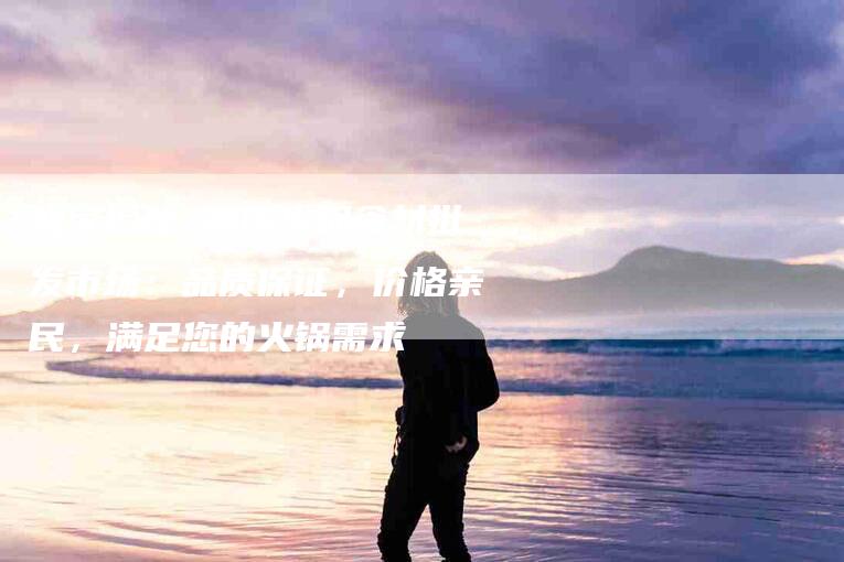 独家揭秘 重庆火锅食材批发市场：品质保证，价格亲民，满足您的火锅需求-住家保姆月嫂服务_家政保洁钟点工家政服务_速上门月嫂网首页