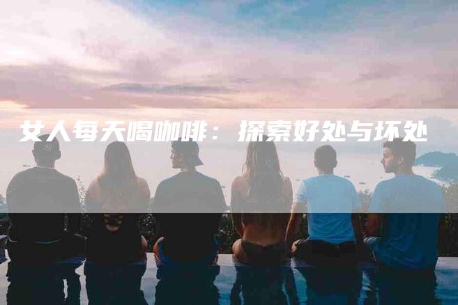 女人每天喝咖啡：探索好处与坏处-住家保姆月嫂服务_家政保洁钟点工家政服务_速上门月嫂网首页