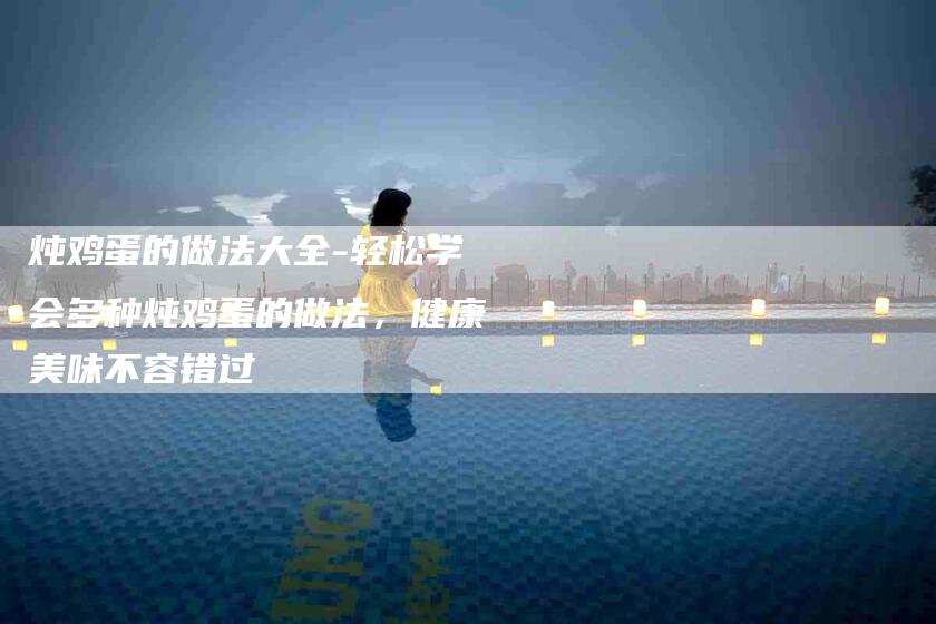 炖鸡蛋的做法大全-轻松学会多种炖鸡蛋的做法，健康美味不容错过