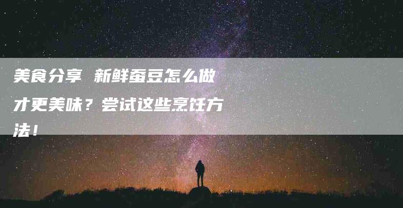 美食分享 新鲜蚕豆怎么做才更美味？尝试这些烹饪方法！