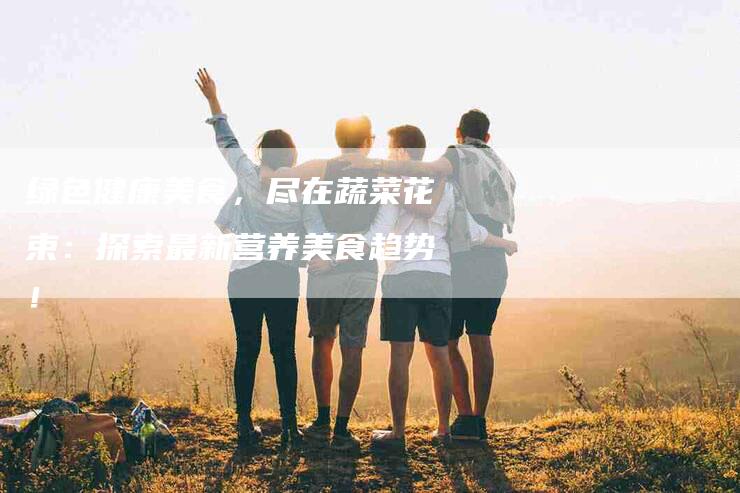 绿色健康美食，尽在蔬菜花束：探索最新营养美食趋势！-住家保姆月嫂服务_家政保洁钟点工家政服务_速上门月嫂网首页
