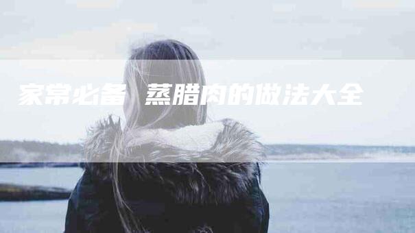 家常必备 蒸腊肉的做法大全-住家保姆月嫂服务_家政保洁钟点工家政服务_速上门月嫂网首页